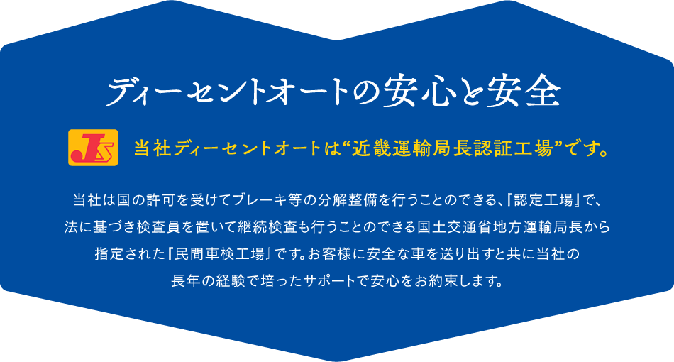 ディーセントオートの安心と安全
当社ディーセントオートは“近畿運輸局長認証工場”です。
当社は国の許可を受けてブレーキ等の分解整備を行うことのできる、『認定工場』で、
法に基づき検査員を置いて継続検査も行うことのできる国土交通省地方運輸局長から
指定された『民間車検工場』です。お客様に安全な車を送り出すと共に当社の
長年の経験で培ったサポートで安心をお約束します。